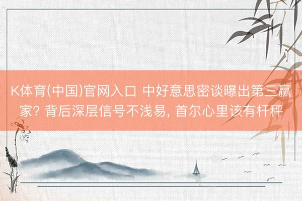 K体育(中国)官网入口 中好意思密谈曝出第三赢家? 背后深层信号不浅易， 首尔心里该有杆秤