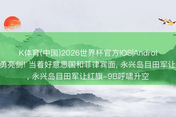 K体育(中国)2026世界杯官方IOS|Android手机app下载 骁勇亮剑! 当着好意思国和菲律宾面， 永兴岛目田军让红旗-9B呼啸升空