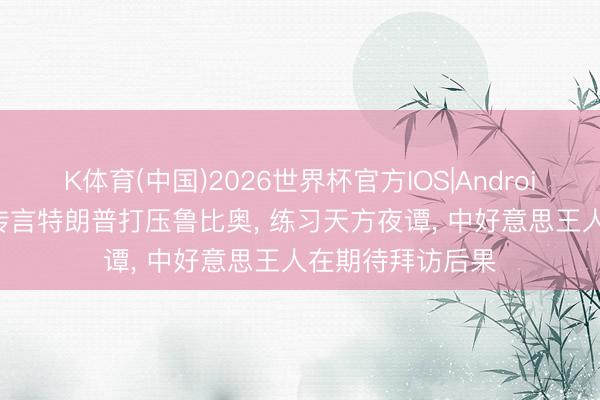 K体育(中国)2026世界杯官方IOS|Android手机app下载 传言特朗普打压鲁比奥， 练习天方夜谭， 中好意思王人在期待拜访后果