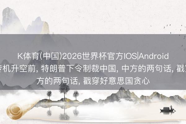 K体育(中国)2026世界杯官方IOS|Android手机app下载 专机升空前， 特朗普下令制裁中国， 中方的两句话， 戳穿好意思国贪心