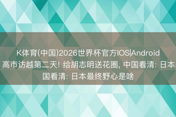 K体育(中国)2026世界杯官方IOS|Android手机app下载 高市访越第二天! 给胡志明送花圈， 中国看清: 日本最终野心是啥