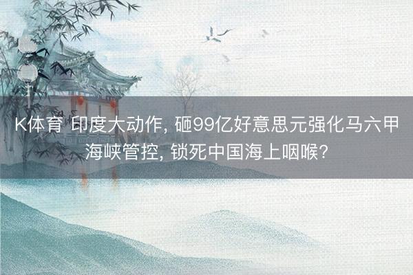 K体育 印度大动作， 砸99亿好意思元强化马六甲海峡管控， 锁死中国海上咽喉?