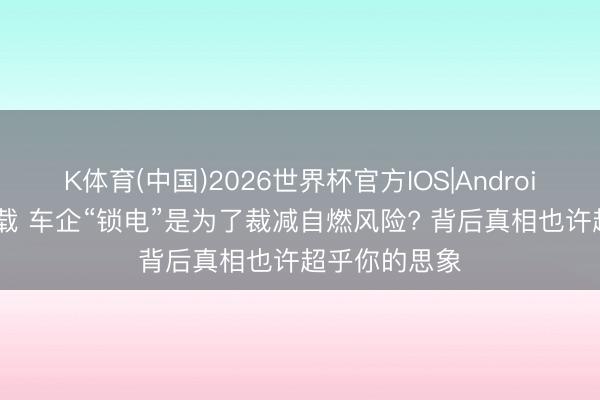 K体育(中国)2026世界杯官方IOS|Android手机app下载 车企“锁电”是为了裁减自燃风险? 背后真相也许超乎你的思象