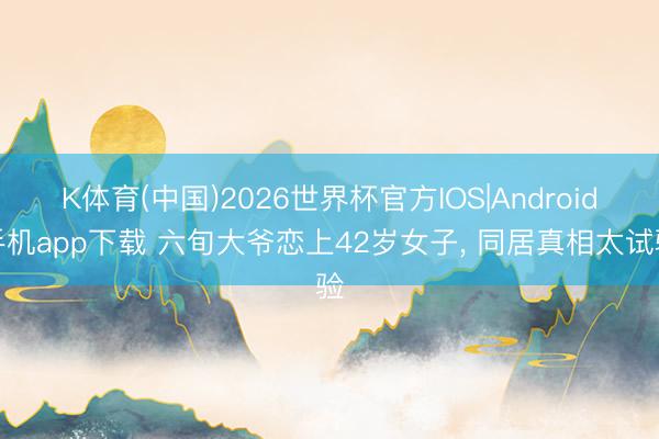 K体育(中国)2026世界杯官方IOS|Android手机app下载 六旬大爷恋上42岁女子， 同居真相太试验