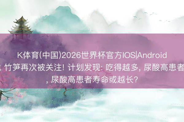 K体育(中国)2026世界杯官方IOS|Android手机app下载 竹笋再次被关注! 计划发现: 吃得越多， 尿酸高患者寿命或越长?
