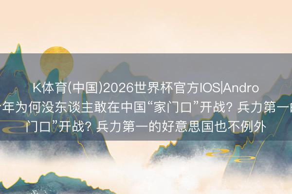 K体育(中国)2026世界杯官方IOS|Android手机app下载 几十年为何没东谈主敢在中国“家门口”开战? 兵力第一的好意思国也不例外