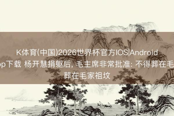 K体育(中国)2026世界杯官方IOS|Android手机app下载 杨开慧捐躯后， 毛主席非常批准: 不得葬在毛家祖坟