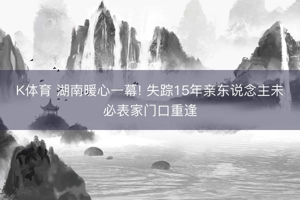 K体育 湖南暖心一幕! 失踪15年亲东说念主未必表家门口重逢