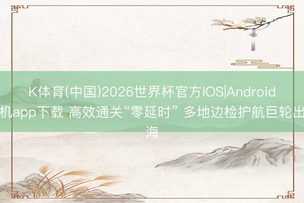 K体育(中国)2026世界杯官方IOS|Android手机app下载 高效通关“零延时” 多地边检护航巨轮出海
