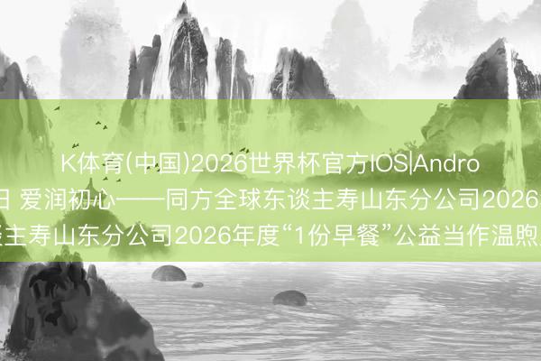 K体育(中国)2026世界杯官方IOS|Android手机app下载 情暖朝阳 爱润初心——同方全球东谈主寿山东分公司2026年度“1份早餐”公益当作温煦启幕