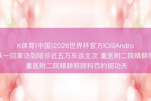 K体育(中国)2026世界杯官方IOS|Android手机app下载 从一回家访到陪诊近五万东谈主次 重医附二院精耕照顾科罚的细功夫