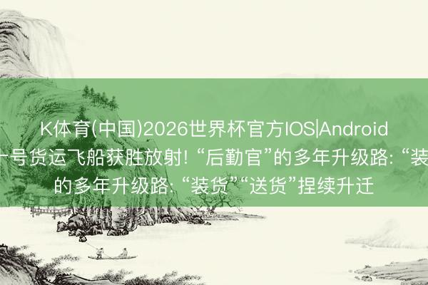 K体育(中国)2026世界杯官方IOS|Android手机app下载 天舟十号货运飞船获胜放射! “后勤官”的多年升级路: “装货”“送货”捏续升迁