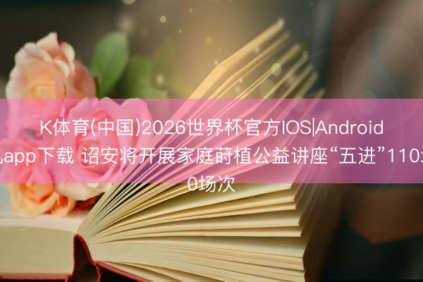 K体育(中国)2026世界杯官方IOS|Android手机app下载 诏安将开展家庭莳植公益讲座“五进”110场次