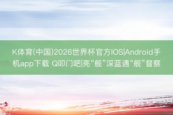 K体育(中国)2026世界杯官方IOS|Android手机app下载 Q叩门吧|亮“舰”深蓝遇“舰”督察