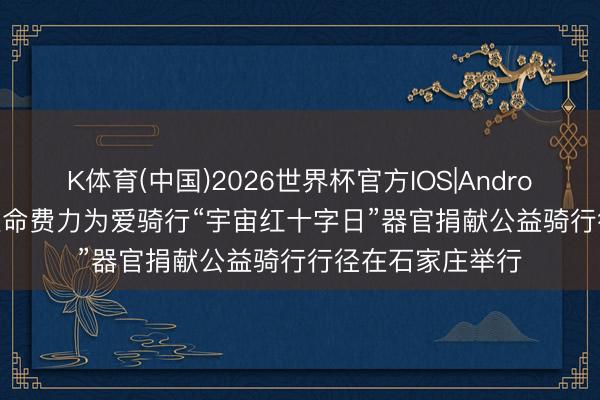 K体育(中国)2026世界杯官方IOS|Android手机app下载 生命费力为爱骑行“宇宙红十字日”器官捐献公益骑行行径在石家庄举行