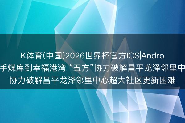 K体育(中国)2026世界杯官方IOS|Android手机app下载 从松手煤库到幸福港湾 “五方”协力破解昌平龙泽邻里中心超大社区更新困难