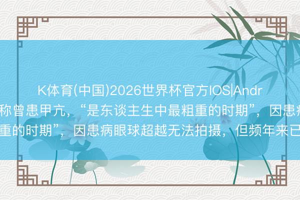 K体育(中国)2026世界杯官方IOS|Android手机app下载 李连杰称曾患甲亢，“是东谈主生中最粗重的时期”，因患病眼球超越无法拍摄，但频年来已抑遏得较好