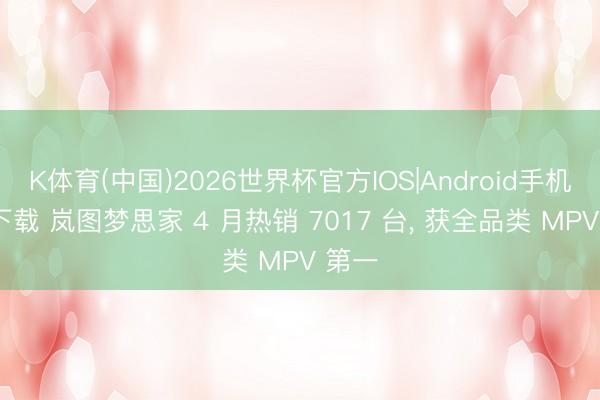 K体育(中国)2026世界杯官方IOS|Android手机app下载 岚图梦思家 4 月热销 7017 台， 获全品类 MPV 第一