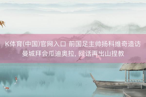 K体育(中国)官网入口 前国足主帅扬科维奇造访曼城拜会瓜迪奥拉， 回话再出山捏教