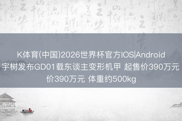 K体育(中国)2026世界杯官方IOS|Android手机app下载 宇树发布GD01载东谈主变形机甲 起售价390万元 体重约500kg