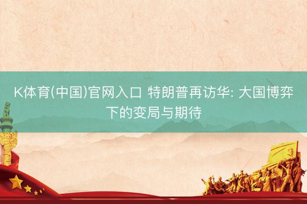 K体育(中国)官网入口 特朗普再访华: 大国博弈下的变局与期待