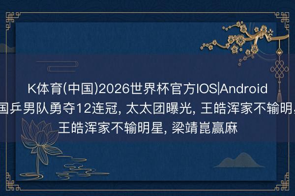 K体育(中国)2026世界杯官方IOS|Android手机app下载 国乒男队勇夺12连冠， 太太团曝光， 王皓浑家不输明星， 梁靖崑赢麻