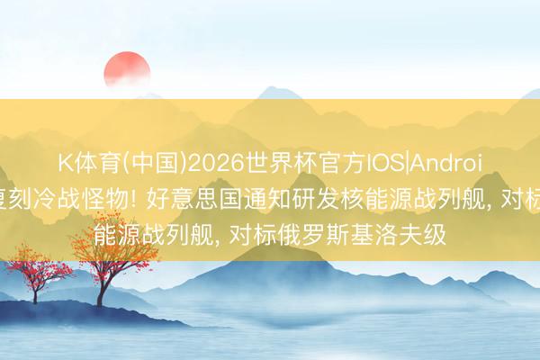 K体育(中国)2026世界杯官方IOS|Android手机app下载 复刻冷战怪物! 好意思国通知研发核能源战列舰， 对标俄罗斯基洛夫级