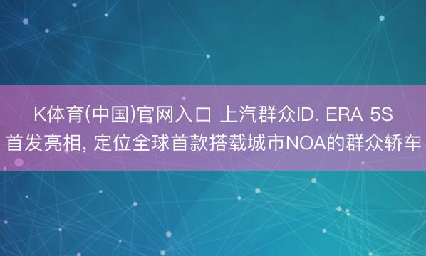 K体育(中国)官网入口 上汽群众ID. ERA 5S首发亮相， 定位全球首款搭载城市NOA的群众轿车