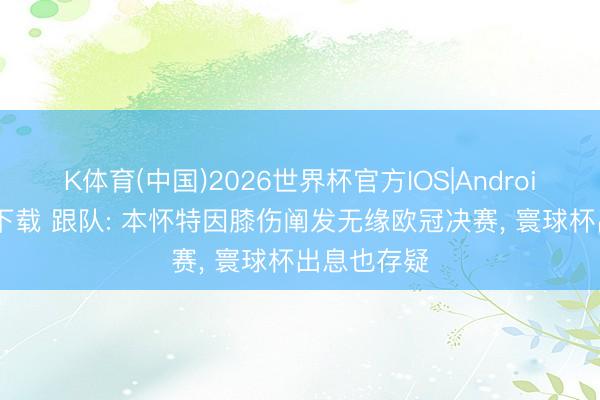 K体育(中国)2026世界杯官方IOS|Android手机app下载 跟队: 本怀特因膝伤阐发无缘欧冠决赛， 寰球杯出息也存疑