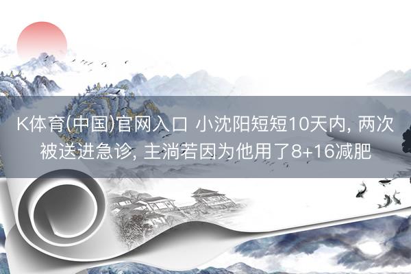 K体育(中国)官网入口 小沈阳短短10天内， 两次被送进急诊， 主淌若因为他用了8+16减肥