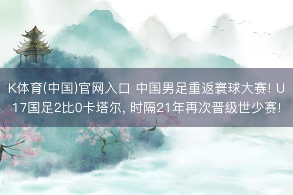 K体育(中国)官网入口 中国男足重返寰球大赛! U17国足2比0卡塔尔， 时隔21年再次晋级世少赛!