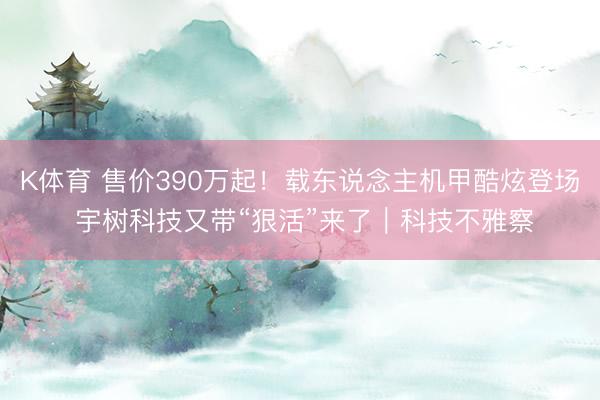 K体育 售价390万起！载东说念主机甲酷炫登场 宇树科技又带“狠活”来了｜科技不雅察