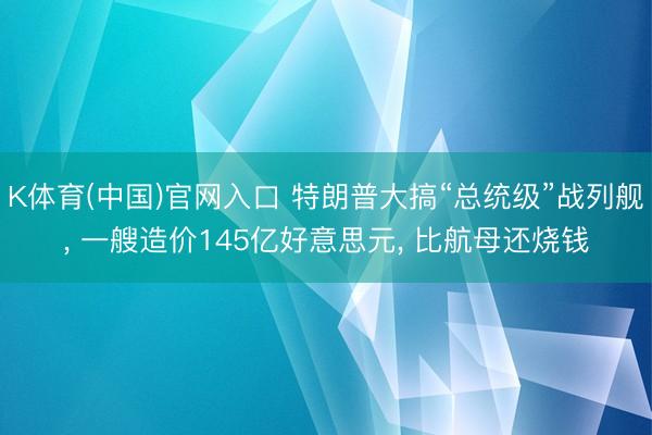 K体育(中国)官网入口 特朗普大搞“总统级”战列舰， 一艘造价145亿好意思元， 比航母还烧钱