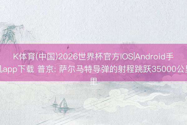 K体育(中国)2026世界杯官方IOS|Android手机app下载 普京: 萨尔马特导弹的射程跳跃35000公里