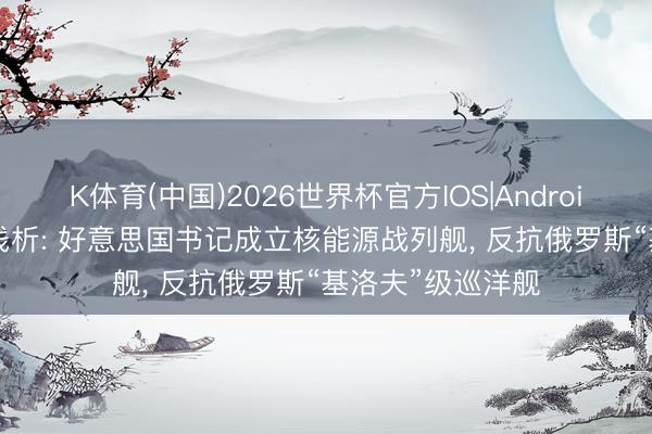 K体育(中国)2026世界杯官方IOS|Android手机app下载 浅析: 好意思国书记成立核能源战列舰， 反抗俄罗斯“基洛夫”级巡洋舰