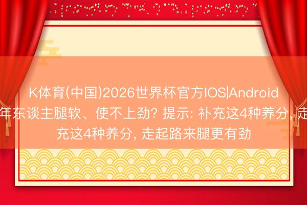K体育(中国)2026世界杯官方IOS|Android手机app下载 老年东谈主腿软、使不上劲? 提示: 补充这4种养分， 走起路来腿更有劲