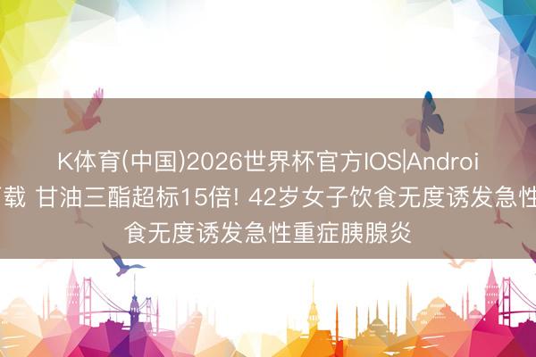 K体育(中国)2026世界杯官方IOS|Android手机app下载 甘油三酯超标15倍! 42岁女子饮食无度诱发急性重症胰腺炎