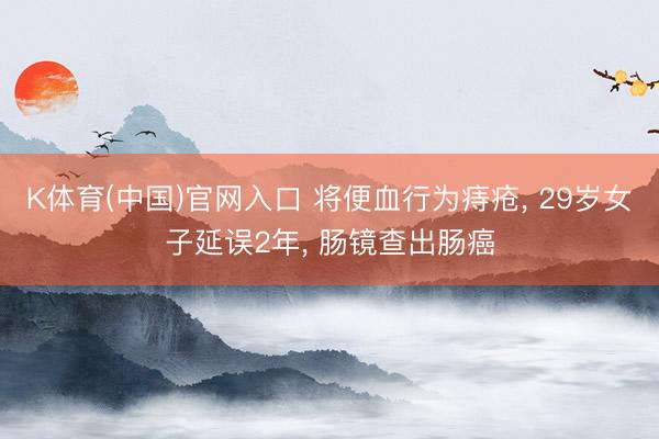 K体育(中国)官网入口 将便血行为痔疮， 29岁女子延误2年， 肠镜查出肠癌
