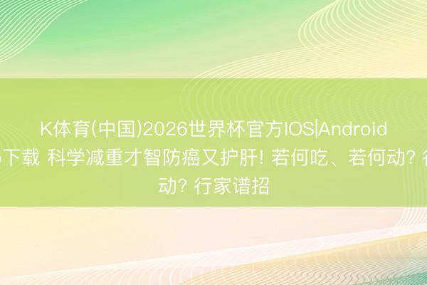 K体育(中国)2026世界杯官方IOS|Android手机app下载 科学减重才智防癌又护肝! 若何吃、若何动? 行家谱招