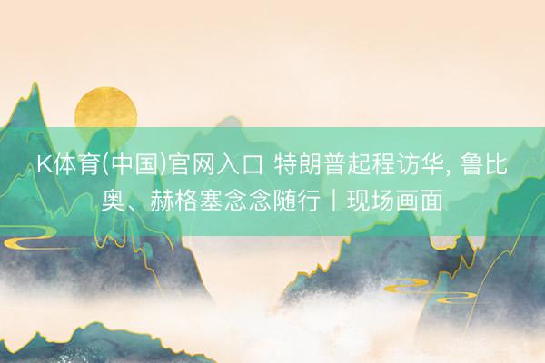 K体育(中国)官网入口 特朗普起程访华， 鲁比奥、赫格塞念念随行丨现场画面