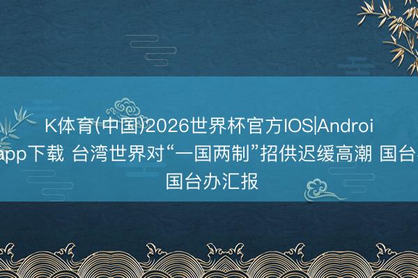 K体育(中国)2026世界杯官方IOS|Android手机app下载 台湾世界对“一国两制”招供迟缓高潮 国台办汇报
