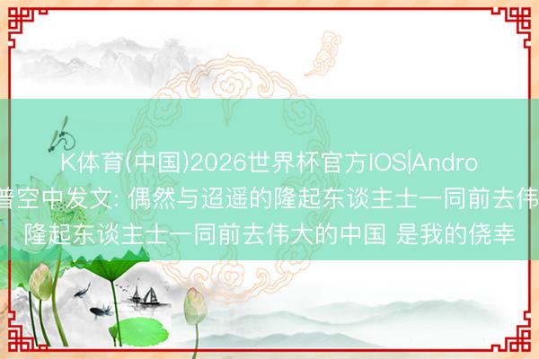 K体育(中国)2026世界杯官方IOS|Android手机app下载 特朗普空中发文: 偶然与迢遥的隆起东谈主士一同前去伟大的中国 是我的侥幸
