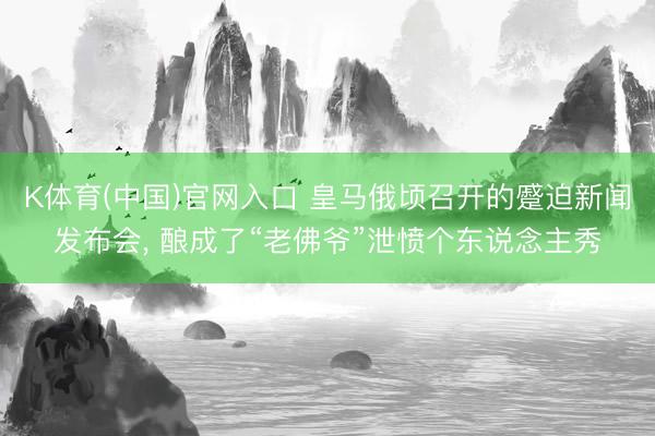K体育(中国)官网入口 皇马俄顷召开的蹙迫新闻发布会， 酿成了“老佛爷”泄愤个东说念主秀
