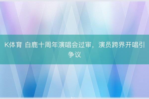 K体育 白鹿十周年演唱会过审，演员跨界开唱引争议