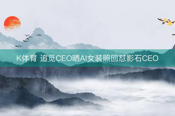 K体育 追觅CEO晒AI女装照回怼影石CEO