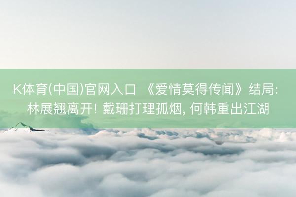 K体育(中国)官网入口 《爱情莫得传闻》结局: 林展翘离开! 戴珊打理孤烟， 何韩重出江湖