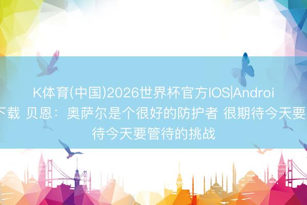 K体育(中国)2026世界杯官方IOS|Android手机app下载 贝恩：奥萨尔是个很好的防护者 很期待今天要管待的挑战