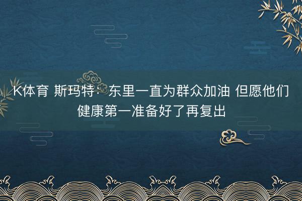 K体育 斯玛特：东里一直为群众加油 但愿他们健康第一准备好了再复出