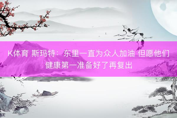 K体育 斯玛特：东里一直为众人加油 但愿他们健康第一准备好了再复出