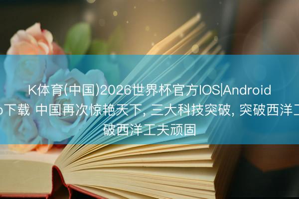 K体育(中国)2026世界杯官方IOS|Android手机app下载 中国再次惊艳天下， 三大科技突破， 突破西洋工夫顽固